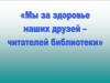 «Мы за здоровье наших друзей – читателей библиотеки»